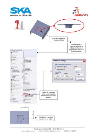 Treinamentos SKA - SolidWorks
www.ska.com.br • treinamentos@ska.com.br • 0800 510 2900
Punção inserida na
chapa metálica
Após inserido o
recurso, edita-se o
esboço na árvore de
projeto para realizar o
posicionamento.
Antes de inserir as
cotas podemos girar,
transladar ou escalar o
esboço.
Concluindo o recurso
inserem-se as cotas.
 