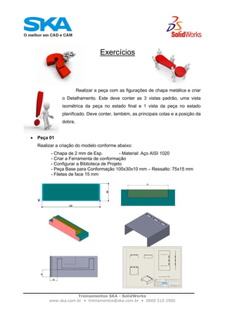 Treinamentos SKA - SolidWorks
www.ska.com.br • treinamentos@ska.com.br • 0800 510 2900
Exercícios
Realizar a peça com as figurações de chapa metálica e criar
o Detalhamento. Este deve conter as 3 vistas padrão, uma vista
isométrica da peça no estado final e 1 vista da peça no estado
planificado. Deve conter, também, as principais cotas e a posição da
dobra.
• Peça 01
Realizar a criação do modelo conforme abaixo:
- Chapa de 2 mm de Esp. - Material: Aço AISI 1020
- Criar a Ferramenta de conformação
- Configurar a Biblioteca de Projeto
- Peça Base para Conformação 100x30x10 mm – Ressalto: 75x15 mm
- Filetes de face 15 mm
 