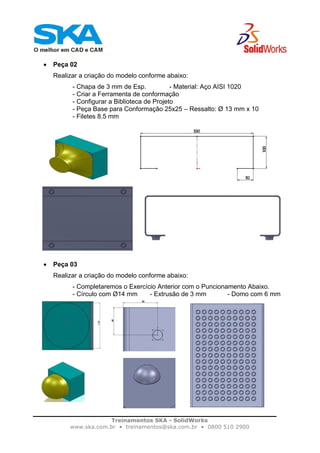 Treinamentos SKA - SolidWorks
www.ska.com.br • treinamentos@ska.com.br • 0800 510 2900
• Peça 02
Realizar a criação do modelo conforme abaixo:
- Chapa de 3 mm de Esp. - Material: Aço AISI 1020
- Criar a Ferramenta de conformação
- Configurar a Biblioteca de Projeto
- Peça Base para Conformação 25x25 – Ressalto: Ø 13 mm x 10
- Filetes 8.5 mm
• Peça 03
Realizar a criação do modelo conforme abaixo:
- Completaremos o Exercício Anterior com o Puncionamento Abaixo.
- Círculo com Ø14 mm - Extrusão de 3 mm - Domo com 6 mm
 