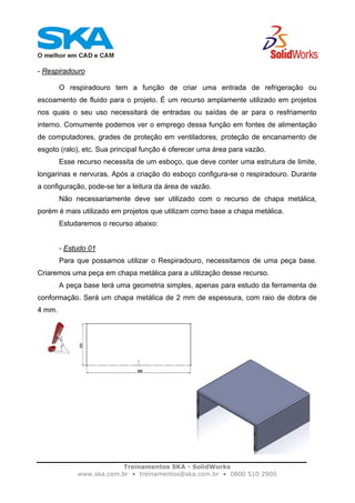 Treinamentos SKA - SolidWorks
www.ska.com.br • treinamentos@ska.com.br • 0800 510 2900
- Respiradouro
O respiradouro tem a função de criar uma entrada de refrigeração ou
escoamento de fluido para o projeto. É um recurso amplamente utilizado em projetos
nos quais o seu uso necessitará de entradas ou saídas de ar para o resfriamento
interno. Comumente podemos ver o emprego dessa função em fontes de alimentação
de computadores, grades de proteção em ventiladores, proteção de encanamento de
esgoto (ralo), etc. Sua principal função é oferecer uma área para vazão.
Esse recurso necessita de um esboço, que deve conter uma estrutura de limite,
longarinas e nervuras. Após a criação do esboço configura-se o respiradouro. Durante
a configuração, pode-se ter a leitura da área de vazão.
Não necessariamente deve ser utilizado com o recurso de chapa metálica,
porém é mais utilizado em projetos que utilizam como base a chapa metálica.
Estudaremos o recurso abaixo:
- Estudo 01
Para que possamos utilizar o Respiradouro, necessitamos de uma peça base.
Criaremos uma peça em chapa metálica para a utilização desse recurso.
A peça base terá uma geometria simples, apenas para estudo da ferramenta de
conformação. Será um chapa metálica de 2 mm de espessura, com raio de dobra de
4 mm.
 