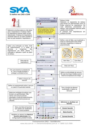 Treinamentos SKA - SolidWorks
www.ska.com.br • treinamentos@ska.com.br • 0800 510 2900
Esboço Limite:
Selecione os segmentos do esboço
para formar um perfil fechado como os
limites externos do respiradouro. Se
você selecionou previamente um
esboço, suas entidades externas serão
usadas como limites.
É possível criar respiradouros em
qualquer formato.
Selecione uma face plana ou não plana
para o respiradouro. O esboço inteiro
do respiradouro precisa caber na face
selecionada. O esboço do respiradouro
necessita estar em um plano paralelo à
face na qual receberá o respiradouro.
Aplica uma inclinação ao limite, limite
de preenchimento, e a todas as
nervuras e longarinas. Nos
respiradouros em faces planas, a
inclinação é aplicada a partir do plano
de esboço.
Define o raio do filete, que é aplicado a
todas as intersecções entre limites,
nervuras, longarinas e o limite de
preenchimento.
Sem Raio Com RaioÁrea total do
respiradouro
Área com fluxo
Cria uma barreira na entrada de
ar. Tem a função de filtrar e
proteger a entrada do furo. Define a profundidade da nervura.
No caso da chapa metálica será a
mesma da espessura da chapa.
Define a largura da
nervura.
Tem a função de oferecer
sustentação e rigidez as
nervuras.
Selecione entidades de esboço que
formem um perfil fechado. Pelo
menos uma nervura precisa
interceptar o limite de preenchimento.
Não necessariamente precisa ser
utilizado.
Gera uma lista de favoritos
que podem ser reutilizados
em outros projetos.
Redefine os valores com Nenhum
favorito selecionado e as
configurações predeterminadas.
Adicionar ou atualizar um
favorito
Excluir favorito
Salva favorito
Carrega favorito
Define um espaçamento entre a nervura
e o plano no qual esta inserida.
 