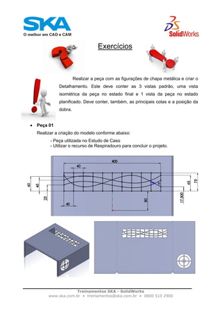 Treinamentos SKA - SolidWorks
www.ska.com.br • treinamentos@ska.com.br • 0800 510 2900
Exercícios
Realizar a peça com as figurações de chapa metálica e criar o
Detalhamento. Este deve conter as 3 vistas padrão, uma vista
isométrica da peça no estado final e 1 vista da peça no estado
planificado. Deve conter, também, as principais cotas e a posição da
dobra.
• Peça 01
Realizar a criação do modelo conforme abaixo:
- Peça utilizada no Estudo de Caso
- Utilizar o recurso de Respiradouro para concluir o projeto.
 