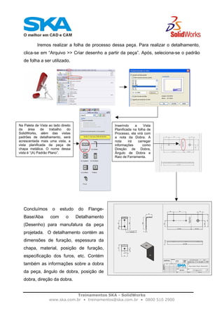 Treinamentos SKA - SolidWorks
www.ska.com.br • treinamentos@ska.com.br • 0800 510 2900
Iremos realizar a folha de processo dessa peça. Para realizar o detalhamento,
clica-se em “Arquivo >> Criar desenho a partir da peça”. Após, seleciona-se o padrão
de folha a ser utilizado.
Concluímos o estudo do Flange-
Base/Aba com o Detalhamento
(Desenho) para manufatura da peça
projetada. O detalhamento contém as
dimensões de furação, espessura da
chapa, material, posição de furação,
especificação dos furos, etc. Contém
também as informações sobre a dobra
da peça, ângulo de dobra, posição de
dobra, direção da dobra.
Na Paleta de Vista ao lado direito
da área de trabalho do
SolidWorks, além das vistas
padrões de detalhamento, será
acrescentada mais uma vista, a
vista planificada da peça de
chapa metálica. O nome dessa
vista é “(A) Padrão Plano”.
Inserindo a Vista
Planificada na folha de
Processo, ela virá com
a nota da Dobra. A
nota irá carregar
informações como
Direção de Dobra,
Ângulo de Dobra e
Raio de Ferramenta.
 