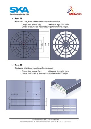 Treinamentos SKA - SolidWorks
www.ska.com.br • treinamentos@ska.com.br • 0800 510 2900
• Peça 02
Realizar a criação do modelo conforme listados abaixo:
- Chapa de 4 mm de Esp. - Material: Aço AISI 1020
- Utilizar o recurso de Respiradouro para concluir o projeto.
• Peça 03
Realizar a criação do modelo conforme abaixo:
- Chapa de 4 mm de Esp. - Material: Aço AISI 1020
- Utilizar o recurso de Respiradouro para concluir o projeto.
 