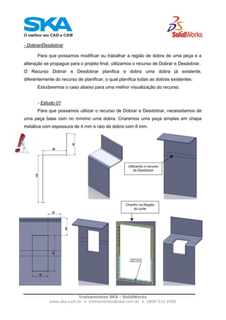 Treinamentos SKA - SolidWorks
www.ska.com.br • treinamentos@ska.com.br • 0800 510 2900
- Dobrar/Desdobrar
Para que possamos modificar ou trabalhar a região de dobra de uma peça e a
alteração se propague para o projeto final, utilizamos o recurso de Dobrar e Desdobrar.
O Recurso Dobrar e Desdobrar planifica e dobra uma dobra já existente,
diferentemente do recurso de planificar, o qual planifica todas as dobras existentes.
Estudaremos o caso abaixo para uma melhor visualização do recurso.
- Estudo 01
Para que possamos utilizar o recurso de Dobrar e Desdobrar, necessitamos de
uma peça base com no mínimo uma dobra. Criaremos uma peça simples em chapa
metálica com espessura de 4 mm e raio de dobra com 8 mm.
Utilizando o recurso
de Desdobrar
Chanfro na Região
do corte
 