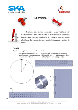 Treinamentos SKA - SolidWorks
www.ska.com.br • treinamentos@ska.com.br • 0800 510 2900
Exercícios
Realizar a peça com as figurações de chapa metálica e criar
o Detalhamento. Este deve conter as 3 vistas padrão, uma vista
isométrica da peça no estado final e 1 vista da peça no estado
planificado. Deve conter, também, as principais cotas e a posição da
dobra.
• Peça 01
Realizar a criação do modelo conforme abaixo:
- Chapa 4 mm de Esp. para fora - Utilizar o recurso de Dobrar/Desdobrar.
- Face Fixa será a aresta da chapa - Círculo 500 mm - Abertura com 10mm
- Comprimento 500 mm - Utilizar padrão acionado por esboço
 