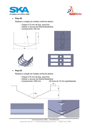 Treinamentos SKA - SolidWorks
www.ska.com.br • treinamentos@ska.com.br • 0800 510 2900
• Peça 02
Realizar a criação do modelo conforme abaixo:
- Chapa 0.75 mm de Esp. para fora
- Utilizar o recurso de Dobrar/Desdobrar.
- Comprimento 100 mm
• Peça 03
Realizar a criação do modelo conforme abaixo:
- Chapa 0.75 mm de Esp. para fora
- Utilizar o recurso de Dobrar/Desdobrar
- Comprimento 1000 mm - 25 furos de 10 mm eqüidistantes
 