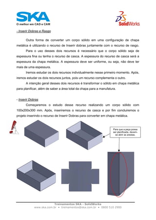 Treinamentos SKA - SolidWorks
www.ska.com.br • treinamentos@ska.com.br • 0800 510 2900
- Inserir Dobras e Rasgo
Outra forma de converter um corpo sólido em uma configuração de chapa
metálica é utilizando o recurso de Inserir dobras juntamente com o recurso de rasgo.
Para o uso desses dois recursos é necessário que o corpo sólido seja de
espessura fina ou tenha o recurso de casca. A espessura do recurso de casca será a
espessura da chapa metálica. A espessura deve ser uniforme, ou seja, não deve ter
mais de uma espessura.
Iremos estudar os dois recursos individualmente nesse primeiro momento. Após,
iremos estudar os dois recursos juntos, pois um recurso complementa o outro.
A intenção geral desses dois recursos é transformar o sólido em chapa metálica
para planificar, além de saber a área total da chapa para a manufatura.
- Inserir Dobras
Começaremos o estudo desse recurso realizando um corpo sólido com
100x200x300 mm. Após, inseriremos o recurso de casca e por fim concluiremos o
projeto inserindo o recurso de Inserir Dobras para converter em chapa metálica.
Para que a peça possa
ser planificada, devem-
se abrir as arestas.
 