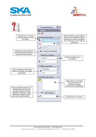 Treinamentos SKA - SolidWorks
www.ska.com.br • treinamentos@ska.com.br • 0800 510 2900
Seleciona-se uma base
fixa para iniciar o recurso
de dobras.
Raio das dobras, para configurar
esse tópico é necessário saber a
espessura da casca. Aconselha-
se o mínimo de 1 vez e meia da
espessura.
Quando marcado ignora as
faces oblíquas dos chanfros e
pequenas faces em grau.
Corretor de dobra para a
manufatura.
Alívio na região de dobra para
eliminar as tensões nas regiões
das dobras.
Selecionam-se as arestas
nas quais devem ser
inseridos os rasgos.
Aberturas para planificação.
Altera a direção da abertura. É
orientado por uma seta. Há
dois tipos básicos de rasgo.
- Sobrepor um flange no outro
- Abertura de ambos os lados
para inserir corão de solda.
Espaçamento da abertura.
 