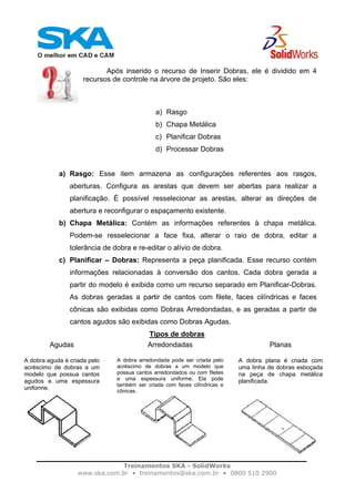 Treinamentos SKA - SolidWorks
www.ska.com.br • treinamentos@ska.com.br • 0800 510 2900
Após inserido o recurso de Inserir Dobras, ele é dividido em 4
recursos de controle na árvore de projeto. São eles:
a) Rasgo
b) Chapa Metálica
c) Planificar Dobras
d) Processar Dobras
a) Rasgo: Esse item armazena as configurações referentes aos rasgos,
aberturas. Configura as arestas que devem ser abertas para realizar a
planificação. É possível resselecionar as arestas, alterar as direções de
abertura e reconfigurar o espaçamento existente.
b) Chapa Metálica: Contém as informações referentes à chapa metálica.
Podem-se resselecionar a face fixa, alterar o raio de dobra, editar a
tolerância de dobra e re-editar o alívio de dobra.
c) Planificar – Dobras: Representa a peça planificada. Esse recurso contém
informações relacionadas à conversão dos cantos. Cada dobra gerada a
partir do modelo é exibida como um recurso separado em Planificar-Dobras.
As dobras geradas a partir de cantos com filete, faces cilíndricas e faces
cônicas são exibidas como Dobras Arredondadas, e as geradas a partir de
cantos agudos são exibidas como Dobras Agudas.
Tipos de dobras
Agudas
A dobra aguda é criada pelo
acréscimo de dobras a um
modelo que possua cantos
agudos e uma espessura
uniforme.
Arredondadas
A dobra arredondada pode ser criada pelo
acréscimo de dobras a um modelo que
possua cantos arredondados ou com filetes
e uma espessura uniforme. Ela pode
também ser criada com faces cilíndricas e
cônicas.
Planas
A dobra plana é criada com
uma linha de dobras esboçada
na peça de chapa metálica
planificada.
 