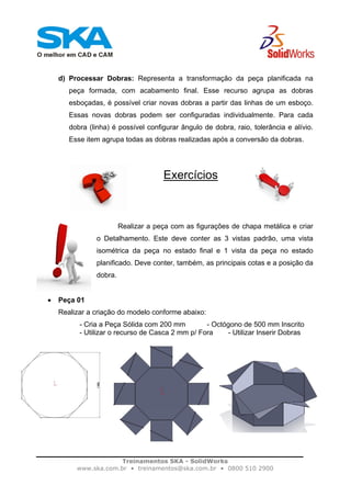 Treinamentos SKA - SolidWorks
www.ska.com.br • treinamentos@ska.com.br • 0800 510 2900
d) Processar Dobras: Representa a transformação da peça planificada na
peça formada, com acabamento final. Esse recurso agrupa as dobras
esboçadas, é possível criar novas dobras a partir das linhas de um esboço.
Essas novas dobras podem ser configuradas individualmente. Para cada
dobra (linha) é possível configurar ângulo de dobra, raio, tolerância e alívio.
Esse item agrupa todas as dobras realizadas após a conversão da dobras.
Exercícios
Realizar a peça com as figurações de chapa metálica e criar
o Detalhamento. Este deve conter as 3 vistas padrão, uma vista
isométrica da peça no estado final e 1 vista da peça no estado
planificado. Deve conter, também, as principais cotas e a posição da
dobra.
• Peça 01
Realizar a criação do modelo conforme abaixo:
- Cria a Peça Sólida com 200 mm - Octógono de 500 mm Inscrito
- Utilizar o recurso de Casca 2 mm p/ Fora - Utilizar Inserir Dobras
 