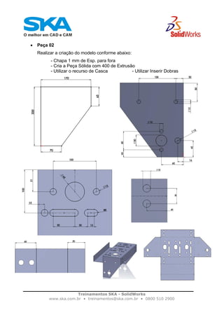 Treinamentos SKA - SolidWorks
www.ska.com.br • treinamentos@ska.com.br • 0800 510 2900
• Peça 02
Realizar a criação do modelo conforme abaixo:
- Chapa 1 mm de Esp. para fora
- Cria a Peça Sólida com 400 de Extrusão
- Utilizar o recurso de Casca - Utilizar Inserir Dobras
 