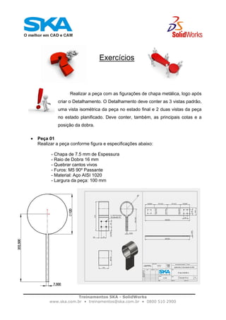 Treinamentos SKA - SolidWorks
www.ska.com.br • treinamentos@ska.com.br • 0800 510 2900
Exercícios
Realizar a peça com as figurações de chapa metálica, logo após
criar o Detalhamento. O Detalhamento deve conter as 3 vistas padrão,
uma vista isométrica da peça no estado final e 2 duas vistas da peça
no estado planificado. Deve conter, também, as principais cotas e a
posição da dobra.
• Peça 01
Realizar a peça conforme figura e especificações abaixo:
- Chapa de 7.5 mm de Espessura
- Raio de Dobra 16 mm
- Quebrar cantos vivos
- Furos: M5 90º Passante
- Material: Aço AISI 1020
- Largura da peça: 100 mm
 