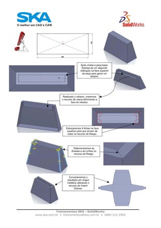 Treinamentos SKA - SolidWorks
www.ska.com.br • treinamentos@ska.com.br • 0800 510 2900
Após criada a peça base.
Esboça-se um segundo
retângulo na face superior
da peça para gerar um
rebaixo.
Realizado o rebaixo, criaremos
o recurso de casca eliminando a
face do rebaixo.
Esboçaremos 4 linhas na face
superior para que sirvam de
base no recurso de Rasgo.
Selecionaremos as
Arestas e as Linhas no
recurso de Rasgo.
Converteremos o
resultado em chapa
metálica utilizando o
recurso de Inserir
Dobras.
 