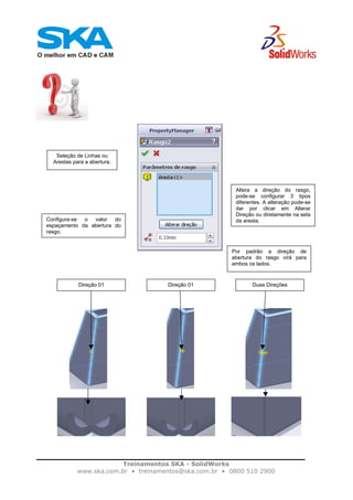 Treinamentos SKA - SolidWorks
www.ska.com.br • treinamentos@ska.com.br • 0800 510 2900
Seleção de Linhas ou
Arestas para a abertura.
Altera a direção do rasgo,
pode-se configurar 3 tipos
diferentes. A alteração pode-se
dar por clicar em Alterar
Direção ou diretamente na seta
da aresta.Configura-se o valor do
espaçamento da abertura do
rasgo.
Por padrão a direção de
abertura do rasgo virá para
ambos os lados.
Duas DireçõesDireção 01Direção 01
 