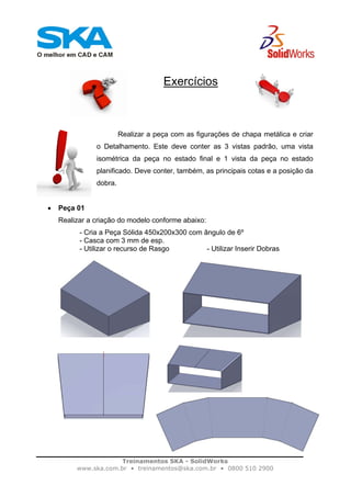 Treinamentos SKA - SolidWorks
www.ska.com.br • treinamentos@ska.com.br • 0800 510 2900
Exercícios
Realizar a peça com as figurações de chapa metálica e criar
o Detalhamento. Este deve conter as 3 vistas padrão, uma vista
isométrica da peça no estado final e 1 vista da peça no estado
planificado. Deve conter, também, as principais cotas e a posição da
dobra.
• Peça 01
Realizar a criação do modelo conforme abaixo:
- Cria a Peça Sólida 450x200x300 com ângulo de 6º
- Casca com 3 mm de esp.
- Utilizar o recurso de Rasgo - Utilizar Inserir Dobras
 