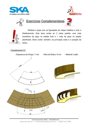Treinamentos SKA - SolidWorks
www.ska.com.br • treinamentos@ska.com.br • 0800 510 2900
Exercícios Complementares
Realizar a peça com as figurações de chapa metálica e criar o
Detalhamento. Este deve conter as 3 vistas padrão, uma vista
isométrica da peça no estado final e 1 vista da peça no estado
planificado. Deve conter, também, as principais cotas e a posição da
dobra.
- Complementar 01:
- Espessura da Chapa: 1 mm - Raio de Dobra: 6 mm - Material: Latão
 