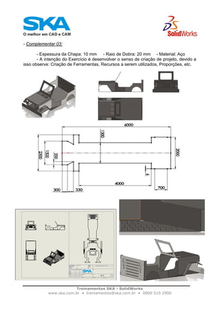 Treinamentos SKA - SolidWorks
www.ska.com.br • treinamentos@ska.com.br • 0800 510 2900
- Complementar 03:
- Espessura da Chapa: 10 mm - Raio de Dobra: 20 mm - Material: Aço
- A intenção do Exercício é desenvolver o senso de criação de projeto, devido a
isso observe: Criação de Ferramentas, Recursos a serem utilizados, Proporções, etc.
 