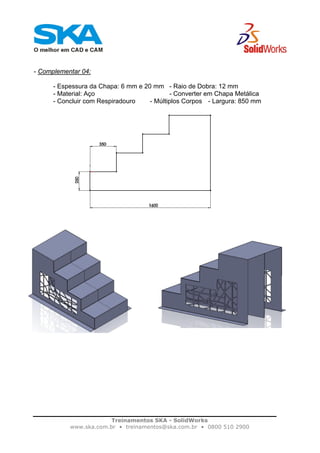 Treinamentos SKA - SolidWorks
www.ska.com.br • treinamentos@ska.com.br • 0800 510 2900
- Complementar 04:
- Espessura da Chapa: 6 mm e 20 mm - Raio de Dobra: 12 mm
- Material: Aço - Converter em Chapa Metálica
- Concluir com Respiradouro - Múltiplos Corpos - Largura: 850 mm
 