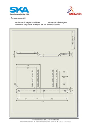 Treinamentos SKA - SolidWorks
www.ska.com.br • treinamentos@ska.com.br • 0800 510 2900
- Complementar 05:
- Realizar as Peças individuais - Realizar a Montagem
- Detalhar conjunto e as Peças em um mesmo Arquivo
 