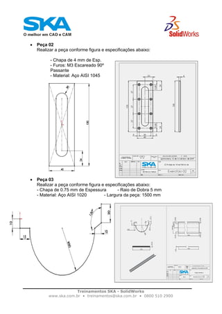 Treinamentos SKA - SolidWorks
www.ska.com.br • treinamentos@ska.com.br • 0800 510 2900
• Peça 02
Realizar a peça conforme figura e especificações abaixo:
- Chapa de 4 mm de Esp.
- Furos: M3 Escareado 90º
Passante
- Material: Aço AISI 1045
• Peça 03
Realizar a peça conforme figura e especificações abaixo:
- Chapa de 0.75 mm de Espessura - Raio de Dobra 5 mm
- Material: Aço AISI 1020 - Largura da peça: 1500 mm
 