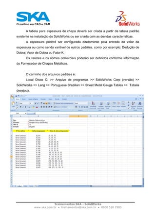 Treinamentos SKA - SolidWorks
www.ska.com.br • treinamentos@ska.com.br • 0800 510 2900
A tabela para espessura de chapa deverá ser criada a partir da tabela padrão
existente na instalação do SolidWorks ou ser criada com as devidas características.
A espessura poderá ser configurada diretamente pela entrada do valor da
espessura ou como sendo variável de outros padrões, como por exemplo: Dedução de
Dobra; Valor de Dobra ou Fator K.
Os valores e os nomes comerciais poderão ser definidos conforme informação
do Fornecedor de Chapas Metálicas.
O caminho dos arquivos padrões é:
Local Disco C: >> Arquivo de programas >> SolidWorks Corp (versão) >>
SolidWorks >> Lang >> Portuguese Brazilian >> Sheet Metal Gauge Tables >> Tabela
desejada.
 