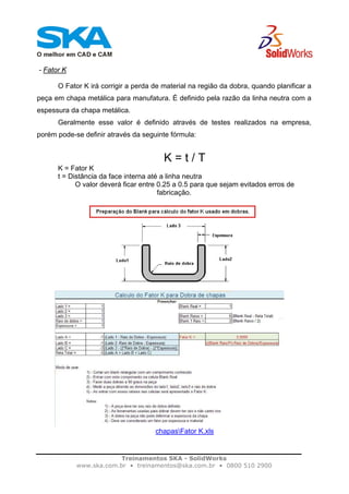 Treinamentos SKA - SolidWorks
www.ska.com.br • treinamentos@ska.com.br • 0800 510 2900
- Fator K
O Fator K irá corrigir a perda de material na região da dobra, quando planificar a
peça em chapa metálica para manufatura. É definido pela razão da linha neutra com a
espessura da chapa metálica.
Geralmente esse valor é definido através de testes realizados na empresa,
porém pode-se definir através da seguinte fórmula:
K = t / T
K = Fator K
t = Distância da face interna até a linha neutra
O valor deverá ficar entre 0.25 a 0.5 para que sejam evitados erros de
fabricação.
chapasFator K.xls
 