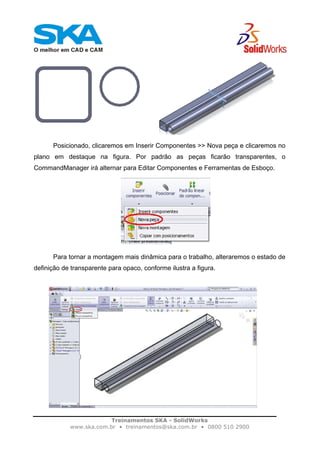Treinamentos SKA - SolidWorks
www.ska.com.br • treinamentos@ska.com.br • 0800 510 2900
Posicionado, clicaremos em Inserir Componentes >> Nova peça e clicaremos no
plano em destaque na figura. Por padrão as peças ficarão transparentes, o
CommandManager irá alternar para Editar Componentes e Ferramentas de Esboço.
Para tornar a montagem mais dinâmica para o trabalho, alteraremos o estado de
definição de transparente para opaco, conforme ilustra a figura.
 