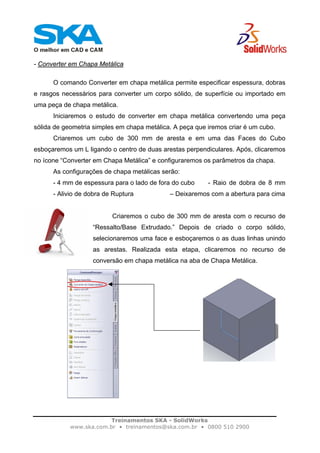 Treinamentos SKA - SolidWorks
www.ska.com.br • treinamentos@ska.com.br • 0800 510 2900
- Converter em Chapa Metálica
O comando Converter em chapa metálica permite especificar espessura, dobras
e rasgos necessários para converter um corpo sólido, de superfície ou importado em
uma peça de chapa metálica.
Iniciaremos o estudo de converter em chapa metálica convertendo uma peça
sólida de geometria simples em chapa metálica. A peça que iremos criar é um cubo.
Criaremos um cubo de 300 mm de aresta e em uma das Faces do Cubo
esboçaremos um L ligando o centro de duas arestas perpendiculares. Após, clicaremos
no ícone “Converter em Chapa Metálica” e configuraremos os parâmetros da chapa.
As configurações de chapa metálicas serão:
- 4 mm de espessura para o lado de fora do cubo - Raio de dobra de 8 mm
- Alivio de dobra de Ruptura – Deixaremos com a abertura para cima
Criaremos o cubo de 300 mm de aresta com o recurso de
“Ressalto/Base Extrudado.” Depois de criado o corpo sólido,
selecionaremos uma face e esboçaremos o as duas linhas unindo
as arestas. Realizada esta etapa, clicaremos no recurso de
conversão em chapa metálica na aba de Chapa Metálica.
 