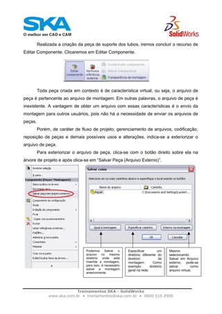 Treinamentos SKA - SolidWorks
www.ska.com.br • treinamentos@ska.com.br • 0800 510 2900
Realizada a criação da peça de suporte dos tubos, iremos concluir o recurso de
Editar Componente. Clicaremos em Editar Componente.
Toda peça criada em contexto é de característica virtual, ou seja, o arquivo de
peça é pertencente ao arquivo de montagem. Em outras palavras, o arquivo de peça é
inexistente. A vantagem de obter um arquivo com essas características é o envio da
montagem para outros usuários, pois não há a necessidade de enviar os arquivos de
peças.
Porém, de caráter de fluxo de projeto, gerenciamento de arquivos, codificação,
reposição de peças e demais possíveis usos e alterações, indica-se a exteriorizar o
arquivo de peça.
Para exteriorizar o arquivo de peça, clica-se com o botão direito sobre ela na
árvore de projeto e após clica-se em “Salvar Peça (Arquivo Externo)”.
Podemos Salvar o
arquivo no mesmo
diretório onde está
inserida a montagem,
para isso, é necessário
salvar a montagem
anteriormente.
Especificar um
diretório diferente do
diretório da
montagem. Como
exemplo: diretório
geral na rede.
Mesmo
selecionando
Salvar em Arquivo
externo, pode-se
salvar como
arquivo virtual.
 