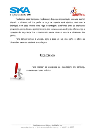 Treinamentos SKA - SolidWorks
www.ska.com.br • treinamentos@ska.com.br • 0800 510 2900
Realizando essa técnica de modelagem de peças em contexto, toda vez que for
alterado o dimensional dos perfis, a peça de suporte será ajustada conforme a
alteração. Com esse vínculo entre Peça x Montagem, evitaremos erros de alterações
em projeto, como alterar o posicionamento dos componentes, porém não alteraremos a
proteção de segurança dos componentes (nesse caso o suporte x dimensão dos
perfis).
Para comprovarmos o vínculo, abra a peça de um dos perfis e altere as
dimensões externas e retorne a montagem.
Exercícios
Para realizar os exercícios de modelagem em contexto,
converse com o seu instrutor.
 