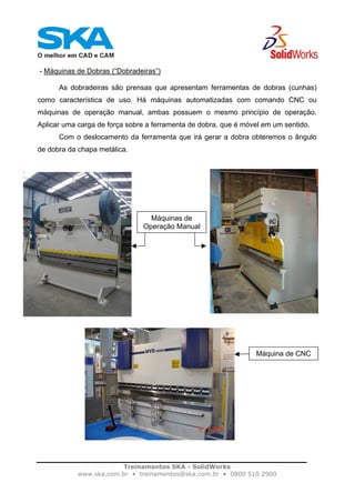 Treinamentos SKA - SolidWorks
www.ska.com.br • treinamentos@ska.com.br • 0800 510 2900
- Máquinas de Dobras (“Dobradeiras”)
As dobradeiras são prensas que apresentam ferramentas de dobras (cunhas)
como característica de uso. Há máquinas automatizadas com comando CNC ou
máquinas de operação manual, ambas possuem o mesmo princípio de operação.
Aplicar uma carga de força sobre a ferramenta de dobra, que é móvel em um sentido.
Com o deslocamento da ferramenta que irá gerar a dobra obteremos o ângulo
de dobra da chapa metálica.
Máquinas de
Operação Manual
Máquina de CNC
 