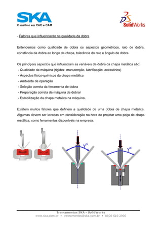 Treinamentos SKA - SolidWorks
www.ska.com.br • treinamentos@ska.com.br • 0800 510 2900
- Fatores que influenciarão na qualidade da dobra
Entendemos como qualidade de dobra os aspectos geométricos, raio de dobra,
constância da dobra ao longo da chapa, tolerância do raio e ângulo de dobra.
Os principais aspectos que influenciam as variáveis da dobra da chapa metálica são:
- Qualidade da máquina (rigidez, manutenção, lubrificação, acessórios)
- Aspectos físico-químicos da chapa metálica
- Ambiente de operação
- Seleção correta da ferramenta de dobra
- Preparação correta da máquina de dobrar
- Estabilização da chapa metálica na máquina.
Existem muitos fatores que definem a qualidade de uma dobra de chapa metálica.
Algumas devem ser levadas em consideração na hora de projetar uma peça de chapa
metálica, como ferramentas disponíveis na empresa.
 