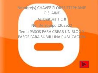 Nombre(s) CHAVEZ FLORES STEPHANIE
             GISLAINE
          Asignatura TIC II
       No. De Equipo t202e22
 Tema PASOS PARA CREAR UN BLOG Y
PASOS PARA SUBIR UNA PUBLICACION
 