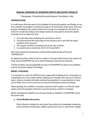 1
MANUAL CHECKING OF STAADPRO INPUTS AND OUTPUT RESULTS
T.Rangarajan. Consulting Structural Engineer, Coimbatore, India.
INTRODUCTION:
It is well known fact that users of any software for structural analysis and Design do not
know whether the program is having any bugs or its correctness while using. Since any
program developed may contain some error or bugs it is necessary for the users to
check the model and analysis and design results at some point to check the results
manually so as to make sure that:
1. The input data while modeling the structures is correct.
2. The assumed and the input loads on the structure are in par with the actual
condition of the structure.
3. The support condition considered are as per site condition.
4. A countercheck to verify that ΣH=0; ΣV=0 and ΣM=0.
Also users should be knowing the universal well spread phrase of the word
“GOINGOOUT”.
An attempt has been made to list the number of manual checks that can be carried out
while using STAADPRO and as an aid the following check list are prepared.
The list of checks may be applicable not only to STAADPRO but also to any software
used for structural analysis and design.
MODEL CHECKING:
It is important to check the UNITS at every stage while modeling since it may lead to a
unexpected error in the output. While modeling use of length units may be in meter for
beam, column and plate and while entering the properties it is usual practice to make
use of either mms or inch unit since we know the dimensions which are familiar.
While inputting the LOADS on members check the UNIT system is in KN and meter
system since the program continues to use the previous unit till it is changed.
Before inputting the LOADS to the structure facility is available in STAADPRO as per
the screen shot.
a. Check Multiple Structures.
Some times by mistake the user would have without his knowledge created too
many members and structure. Better use this tool menu to remove the multiple
 