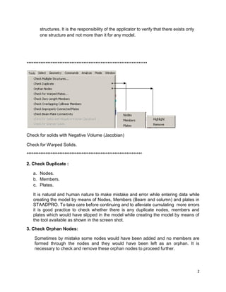 2
structures. It is the responsibility of the applicator to verify that there exists only
one structure and not more than it for any model.
**********************************************************************
Check for solids with Negative Volume (Jacobian)
Check for Warped Solids.
*******************************************************************
2. Check Duplicate :
a. Nodes.
b. Members.
c. Plates.
It is natural and human nature to make mistake and error while entering data while
creating the model by means of Nodes, Members (Beam and column) and plates in
STAADPRO. To take care before continuing and to alleviate cumulating more errors
it is good practice to check whether there is any duplicate nodes, members and
plates which would have slipped in the model while creating the model by means of
the tool available as shown in the screen shot.
3. Check Orphan Nodes:
Sometimes by mistake some nodes would have been added and no members are
formed through the nodes and they would have been left as an orphan. It is
necessary to check and remove these orphan nodes to proceed further.
 