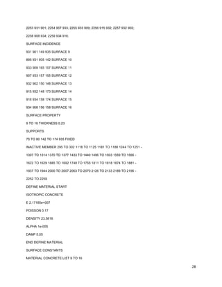 28
2253 931 901; 2254 907 933; 2255 933 909; 2256 915 932; 2257 932 902;
2258 908 934; 2259 934 916;
SURFACE INCIDENCE
931 901 149 935 SURFACE 9
895 931 935 142 SURFACE 10
933 909 165 157 SURFACE 11
907 933 157 155 SURFACE 12
932 902 150 148 SURFACE 13
915 932 148 173 SURFACE 14
916 934 158 174 SURFACE 15
934 908 156 158 SURFACE 16
SURFACE PROPERTY
9 TO 16 THICKNESS 0.23
SUPPORTS
75 TO 80 142 TO 174 935 FIXED
INACTIVE MEMBER 295 TO 302 1118 TO 1125 1181 TO 1188 1244 TO 1251 -
1307 TO 1314 1370 TO 1377 1433 TO 1440 1496 TO 1503 1559 TO 1566 -
1622 TO 1629 1685 TO 1692 1748 TO 1755 1811 TO 1818 1874 TO 1881 -
1937 TO 1944 2000 TO 2007 2063 TO 2070 2126 TO 2133 2189 TO 2196 -
2252 TO 2259
DEFINE MATERIAL START
ISOTROPIC CONCRETE
E 2.17185e+007
POISSON 0.17
DENSITY 23.5616
ALPHA 1e-005
DAMP 0.05
END DEFINE MATERIAL
SURFACE CONSTANTS
MATERIAL CONCRETE LIST 9 TO 16
 