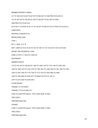 29
MEMBER PROPERTY INDIAN
141 TO 166 218 219 222 TO 227 257 TO 286 303 TO 1062 PRIS YD 0.6 ZD 0.6
173 TO 183 192 TO 196 220 221 228 TO 256 287 TO 302 1063 TO 2258 -
2259 PRIS YD 0.75 ZD 0.45
65 TO 69 71 TO 84 86 TO 90 117 TO 140 207 TO 209 214 TO 217 PRIS YD 0.45 ZD 0.3
CONSTANTS
MATERIAL CONCRETE ALL
DEFINE WIND LOAD
TYPE 1
INT 1 1 HEIG 2.75 74
EXP 1 JOINT 43 TO 51 53 55 TO 100 107 108 112 114 118 120 TO 140 142 TO 935
DEFINE 1893 ACCIDENTAL LOAD
ZONE 0.16 RF 5 I 1 SS 2 ST 3 DM 0.05
SELFWEIGHT
MEMBER WEIGHT
173 TO 183 192 TO 196 220 221 1063 TO 1080 1126 TO 1143 1189 TO 1206 1252 -
1253 TO 1269 1315 TO 1332 1378 TO 1395 1441 TO 1458 1504 TO 1521 1567 TO 1584 -
1630 TO 1647 1693 TO 1710 1756 TO 1773 1819 TO 1836 1882 TO 1899 -
1945 TO 1962 2008 TO 2025 2071 TO 2088 2134 TO 2151 UNI 12
2197 TO 2214 2252 TO 2259 UNI 5
FLOOR WEIGHT
YRANGE 7.5 74 FLOAD 6
YRANGE 7.5 70.5 FLOAD 0.75
LOAD 10 LOADTYPE Seismic TITLE LOAD CASE 10 EQX+
1893 LOAD X
PERFORM ANALYSIS
CHANGE
LOAD 11 LOADTYPE Seismic TITLE LOAD CASE 11 EQZ+
1893 LOAD Z
PERFORM ANALYSIS
 