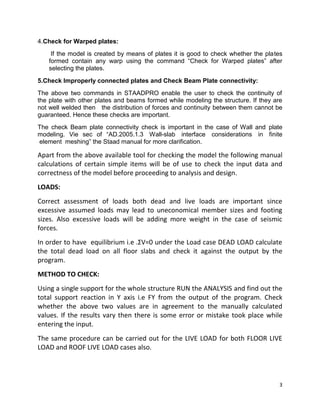 3
4.Check for Warped plates:
If the model is created by means of plates it is good to check whether the plates
formed contain any warp using the command “Check for Warped plates” after
selecting the plates.
5.Check Improperly connected plates and Check Beam Plate connectivity:
The above two commands in STAADPRO enable the user to check the continuity of
the plate with other plates and beams formed while modeling the structure. If they are
not well welded then the distribution of forces and continuity between them cannot be
guaranteed. Hence these checks are important.
The check Beam plate connectivity check is important in the case of Wall and plate
modeling. Vie sec of “AD.2005.1.3 Wall-slab interface considerations in finite
element meshing” the Staad manual for more clarification.
Apart from the above available tool for checking the model the following manual
calculations of certain simple items will be of use to check the input data and
correctness of the model before proceeding to analysis and design.
LOADS:
Correct assessment of loads both dead and live loads are important since
excessive assumed loads may lead to uneconomical member sizes and footing
sizes. Also excessive loads will be adding more weight in the case of seismic
forces.
In order to have equilibrium i.e .ΣV=0 under the Load case DEAD LOAD calculate
the total dead load on all floor slabs and check it against the output by the
program.
METHOD TO CHECK:
Using a single support for the whole structure RUN the ANALYSIS and find out the
total support reaction in Y axis i.e FY from the output of the program. Check
whether the above two values are in agreement to the manually calculated
values. If the results vary then there is some error or mistake took place while
entering the input.
The same procedure can be carried out for the LIVE LOAD for both FLOOR LIVE
LOAD and ROOF LIVE LOAD cases also.
 