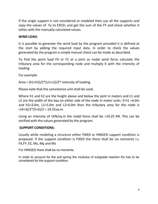 4
If the single support is not considered or modeled then use all the supports and
copy the values of Fy to EXCEL and get the sum of the FY and check whether it
tallies with the manually calculated values.
WIND LOAD:
It is possible to generate the wind load by the program provided it is defined at
the start by adding the required input data. In order to check the values
generated by the program a simple manual check can be made as described.
To find the point load FX or FZ at a joint as nodal wind force calculate the
tributary area for the corresponding node and multiply it with the intensity of
loading.
For example:
Area = (h1+h2)/2*(L1+L2)/2* intensity of loading.
Please note that the consistence unit shall be used.
Where h1 and h2 are the height above and below the joint in meters and L1 and
L2 are the width of the bay on either side of the node in meter units. If h1 =4.0m
and h2=3.0m, L1=5.0m and L2=6.0m then the tributary area for the node is
=(4+3)/2*(5+6)/2 = 19.25sq.m.
Using an intensity of 1KN/sq.m the nodal force shall be =19.25 KN. This can be
verified with the values generated by the program.
SUPPORT CONDITIONS:
Usually while modeling a structure either FIXED or HINGED support condition is
proposed. If the support condition is FIXED the there shall be six restraints i.s.
FX,FY ,FZ, Mx, My and Mz
For HINGED there shall be no moments.
In order to account for the soil spring the modulus of subgrade reaction Ks has to be
considered for the support condition.
 