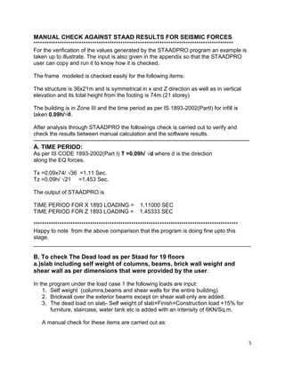 5
MANUAL CHECK AGAINST STAAD RESULTS FOR SEISMIC FORCES
********************************************************************************************
For the verification of the values generated by the STAADPRO program an example is
taken up to illustrate. The input is also given in the appendix so that the STAADPRO
user can copy and run it to know how it is checked.
The frame modeled is checked easily for the following items:
The structure is 36x21m and is symmetrical in x and Z direction as well as in vertical
elevation and its total height from the footing is 74m.(21 storey)
The building is in Zone III and the time period as per IS 1893-2002(PartI) for infill is
taken 0.09h/√d.
After analysis through STAADPRO the followings check is carried out to verify and
check the results between manual calculation and the software results.
--------------------------------------------------------------------------------------------------------------------
A. TIME PERIOD:
As per IS CODE 1893-2002(Part I) T =0.09h/ √d where d is the direction
along the EQ forces.
Tx =0.09x74/ √36 =1.11 Sec.
Tz =0.09h/ √21 =1.453 Sec.
The output of STAADPRO is
TIME PERIOD FOR X 1893 LOADING = 1.11000 SEC
TIME PERIOD FOR Z 1893 LOADING = 1.45333 SEC
**********************************************************************************************
Happy to note from the above comparison that the program is doing fine upto this
stage.
______________________________________________________________________
B. To check The Dead load as per Staad for 19 floors
a.)slab including self weight of columns, beams, brick wall weight and
shear wall as per dimensions that were provided by the user.
In the program under the load case 1 the following loads are input:
1. Self weight (columns,beams and shear walls for the entire building)
2. Brickwall over the exterior beams except on shear wall only are added.
3. The dead load on slab- Self weight of slab+Finish+Construction load +15% for
furniture, staircase, water tank etc is added with an intensity of 6KN/Sq.m.
A manual check for these items are carried out as:
 
