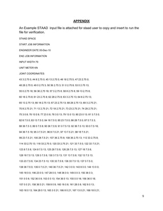 9
APPENDIX
An Example STAAD input file is attached for staad user to copy and insert to run the
file for verification.
STAAD SPACE
START JOB INFORMATION
ENGINEER DATE 05-Dec-10
END JOB INFORMATION
INPUT WIDTH 79
UNIT METER KN
JOINT COORDINATES
43 3 2.75 0; 44 8 2.75 0; 45 13 2.75 0; 46 18 2.75 0; 47 23 2.75 0;
48 28 2.75 0; 49 0 2.75 3; 50 36 2.75 3; 51 0 2.75 8; 53 0 2.75 13;
55 0 2.75 18; 56 36 2.75 18; 57 3 2.75 8; 58 8 2.75 8; 59 13 2.75 8;
60 18 2.75 8; 61 23 2.75 8; 62 28 2.75 8; 63 3 2.75 13; 64 8 2.75 13;
65 13 2.75 13; 66 18 2.75 13; 67 23 2.75 13; 68 28 2.75 13; 69 3 2.75 21;
70 8 2.75 21; 71 13 2.75 21; 72 18 2.75 21; 73 23 2.75 21; 74 28 2.75 21;
75 3 0 8; 76 13 0 8; 77 23 0 8; 78 3 0 13; 79 13 0 13; 80 23 0 13; 81 3 7.5 0;
82 8 7.5 0; 83 13 7.5 0; 84 18 7.5 0; 85 23 7.5 0; 86 28 7.5 0; 87 0 7.5 3;
88 36 7.5 3; 89 0 7.5 8; 90 36 7.5 8; 91 0 7.5 13; 92 36 7.5 13; 93 0 7.5 18;
94 36 7.5 18; 95 3 7.5 21; 96 8 7.5 21; 97 13 7.5 21; 98 18 7.5 21;
99 23 7.5 21; 100 28 7.5 21; 107 36 2.75 8; 108 36 2.75 13; 112 33 2.75 8;
114 33 2.75 13; 118 33 2.75 0; 120 33 2.75 21; 121 33 7.5 0; 122 33 7.5 21;
123 8 7.5 8; 124 8 7.5 13; 125 28 7.5 8; 126 28 7.5 13; 127 18 7.5 8;
128 18 7.5 13; 129 3 7.5 8; 130 3 7.5 13; 131 13 7.5 8; 132 13 7.5 13;
133 23 7.5 8; 134 23 7.5 13; 135 33 7.5 8; 136 33 7.5 13; 137 0 7.5 0;
138 36 7.5 0; 139 0 7.5 21; 140 36 7.5 21; 142 3 0 0; 143 8 0 0; 144 13 0 0;
145 18 0 0; 146 23 0 0; 147 28 0 0; 148 36 0 0; 149 0 0 3; 150 36 0 3;
151 0 0 8; 152 36 0 8; 153 0 0 13; 154 36 0 13; 155 0 0 18; 156 36 0 18;
157 0 0 21; 158 36 0 21; 159 8 0 8; 160 18 0 8; 161 28 0 8; 162 8 0 13;
163 18 0 13; 164 28 0 13; 165 3 0 21; 166 8 0 21; 167 13 0 21; 168 18 0 21;
 