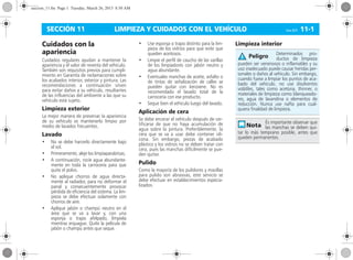 LIMPIEZA Y CUIDADOS CON EL VEHÍCULO Corsa, 01/13 11-1SECCIÓN 11
Cuidados con la
apariencia
Cuidados regulares ayudan a mantener la
apariencia y el valor de reventa del vehículo.
También son requisitos previos para cumpli-
miento en Garantía de reclamaciones sobre
los acabados interior, exterior y pintura. Las
recomendaciones a continuación sirven
para evitar daños a su vehículo, resultantes
de las influencias del ambiente a las que su
vehículo está sujeto.
Limpieza exterior
La mejor manera de preservar la apariencia
de su vehículo es mantenerlo limpio por
medio de lavados frecuentes.
Lavado
• No se debe harcerlo directamente bajo
el sol.
• Primeramente, aleje los limpiaparabrisas;
• A continuación, rocíe agua abundante-
mente en toda la carrocería para que
quite el polvo.
• No aplique chorros de agua directa-
mente al radiador, para no deformar el
panal y consecuentemente provocar
pérdida de eficiencia del sistema. La lim-
pieza se debe efectuar solamente con
chorros de aire.
• Aplique jabón o champú neutro en el
área que se va a lavar y, con una
esponja o trapo afelpado, límpiela
mientras enjuague. Quite la película de
jabón o champú antes que seque.
• Use esponja o trapo distinto para la lim-
pieza de los vidrios para que evite que
queden aceitosos.
• Limpie el perfil de caucho de las varillas
de los limpiadores con jabón neutro y
agua abundante.
• Eventuales manchas de aceite, asfalto o
de tintas de señalización de calles se
pueden quitar con kerosene. No es
recomendado el lavado total de la
carrocería con ese producto.
• Seque bien el vehículo luego del lavado.
Aplicación de cera
Se debe encerar el vehículo después de cer-
tificarse de que no haya acumulación de
agua sobre la pintura. Preferiblemente, la
cera que se va a usar debe contener sili-
cona. Sin embargo, piezas de acabado
plástico y los vidrios no se deben tratar con
cera, pues las manchas difícilmente se pue-
den quitar.
Pulido
Como la mayoría de los pulidores y masillas
para pulido son abrasivas, este servicio se
debe efectuar en establecimientos especia-
lizados.
Limpieza interior
Determinados pro-
ductos de limpieza
pueden ser venenosos o inflamables y su
uso inadecuado puede causar heridas per-
sonales o daños al vehículo. Sin embargo,
cuando fuese a limpiar los puntos de aca-
bado del vehículo, no use disolventes
volátiles, tales como acetona, thinner, o
materiales de limpieza como blanqueado-
res, agua de lavandina o elementos de
reducción. Nunca use nafta para cual-
quiera finalidad de limpieza.
És importante observar que
las manchas se deben qui-
tar lo más temprano posible, antes que
queden permanentes.
Peligro
seccion_11.fm Page 1 Tuesday, March 26, 2013 8:50 AM
 