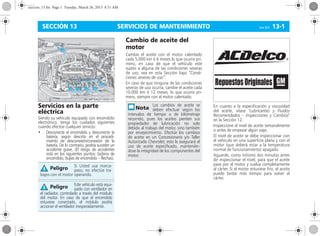 SERVICIOS DE MANTENIMIENTO Corsa, 01/13 13-1SECCIÓN 13
Servicios en la parte
eléctrica
Siendo su vehículo equipado con encendido
electrónico, tenga los cuidados siguientes
cuando efectúe cualquier servicio:
• Desconecte el encendido y desconecte la
batería, según descrito en el procedi-
miento de desconexión/conexión de la
batería. De lo contrario, podría suceder un
accidente grave. (El riesgo de accidentes
está en los siguientes puntos: bobina de
encendido, bujías de encendido – flechas).
Cambio de aceite del
motor
Cambie el aceite con el motor calentado
cada 5.000 km ó 6 meses lo que ocurra pri-
mero, en caso de que el vehículo esté
sujeto a alguna de las condiciones severas
de uso; vea en esta Sección bajo “Condi-
ciones severas de uso”.
En caso de que ninguna de las condiciones
severas de uso ocurra, cambie el aceite cada
10.000 km ó 12 meses, lo que ocurra pri-
mero, siempre con el motor calentado.
En cuanto a la especificación y viscosidad
del aceite, véase "Lubricantes y Fluidos
Recomendados – Inspecciones y Cambios"
en la Sección 12.
Inspeccione el nivel de aceite semanalmente
o antes de empezar algún viaje.
El nivel de aceite se debe inspeccionar con
el vehículo en una superficie plana y con el
motor (que deberá estar a la temperatura
normal de funcionamiento) apagado.
Aguarde, como mínimo dos minutos antes
de inspeccionar el nivel, para que el aceite
pase por el motor y vuelva completamente
al cárter. Si el motor estuviese frío, el aceite
puede tardar más tiempo para volver al
cárter.
Si Usted usa marca-
paso, no efectúe tra-
bajos con el motor operando.
Este vehículo está equi-
pado con ventilador en
el radiador, controlado a través del módulo
del motor. En caso de que el encendido
estuviese conectado, el módulo podría
accionar el ventilador inesperadamente.
Peligro
Peligro
Los cambios de aceite se
deben efectuar según los
intervalos de tiempo o de kilometraje
recorrido, pues los aceites pierden sus
propiedades de lubricación no solo
debido al trabajo del motor, sino también
por envejecimiento. Efectúe los cambios
de aceite en un Concesionario y/o Taller
Autorizado Chevrolet; esto le asegurará el
uso de aceite especificado, mantenién-
dose la integridad de los componentes del
motor.
R
GMRepuestosOriginales
seccion_13.fm Page 1 Tuesday, March 26, 2013 8:51 AM
 