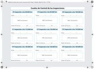 Cuadro de Control de las Inspecciones
8ª Inspección a los 80.000 km
Fecha: ............... / ............... / ...............
Sello Concesionario
Orden de Servicio: ............... km: .............
9ª Inspección a los 90.000 km
Fecha: ............... / ............... / ...............
Sello Concesionario
Orden de Servicio: ............... km: .............
10ª Inspección a los 100.000 km
Fecha: ............... / ............... / ...............
Sello Concesionario
Orden de Servicio: ............... km: .............
12ª Inspección a los 120.000 km
Fecha: ............... / ............... / ...............
Sello Concesionario
Orden de Servicio: ............... km: .............
13ª Inspección a los 130.000 km
Fecha: ............... / ............... / ...............
Sello Concesionario
Orden de Servicio: ............... km: .............
14ª Inspección a los 140.000 km
Fecha: ............... / ............... / ...............
Sello Concesionario
Orden de Servicio: ............... km: .............
15ª Inspección a los 150.000 km
Fecha: ............... / ............... / ...............
Sello Concesionario
Orden de Servicio: ............... km: .............
16ª Inspección a los 160.000 km
Fecha: ............... / ............... / ...............
Sello Concesionario
Orden de Servicio: ............... km: .............
11ª Inspección a los 110.000 km
Fecha: ............... / ............... / ...............
Sello Concesionario
Orden de Servicio: ............... km: .............
quadro de controle das revisoes e troca de oleo.fm Page 2 Monday, March 25, 2013 5:37 PM
 
