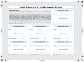 Cuadro de Control de los Cambios de Aceite del Motor
Cambio de Aceite
Fecha: ............... / ............... / ...............
Sello Concesionario
Orden de Servicio: ............... km: .............
Cambio de Aceite
Fecha: ............... / ............... / ...............
Sello Concesionario
Orden de Servicio: ............... km: .............
Cambio de Aceite
Fecha: ............... / ............... / ...............
Sello Concesionario
Orden de Servicio: ............... km: .............
Cambio de Aceite
Fecha: ............... / ............... / ...............
Sello Concesionario
Orden de Servicio: ............... km: .............
Cambio de Aceite
Fecha: ............... / ............... / ...............
Sello Concesionario
Orden de Servicio: ............... km: .............
Cambio de Aceite
Fecha: ............... / ............... / ...............
Sello Concesionario
Orden de Servicio: ............... km: .............
Cambio de Aceite
Fecha: ............... / ............... / ...............
Sello Concesionario
Orden de Servicio: ............... km: .............
Instrucciones de uso
El cambio de aceite lubricante es extremadamente importante para que el motor funcione
adecuadamente, pues entre otros factores, contribuye de manera decisiva para una durabilidad más
larga. De esa manera, General Motors. le recomienda que sean seguidas las instrucciones contenidas
en esta Guía de Propietario (Sección 13). Los Concesionarios y/o Talleres Autorizados Chevrolet están
aptos a gestionar el plan de lubricación de su vehículo, de acuerdo con los estándares y normativas
técnicas establecidos por General Motors. Para eso, cada cambio de aceite efectuado en los
Concesionarios Chevrolet se va a indicar en los campos al lado, relativos al Plan de Lubricación. Este
procedimiento, le permite acompañar el historial de los cambios de aceite que han sido efectuados
en su vehículo. General Motors está segura de que de esa manera está colaborando para alcanzar un
mejor desempeño del motor, prolongando su vida útil y, así contribuyendo para proteger y valorar el
patrimonio de sus consumidores.
quadro de controle das revisoes e troca de oleo.fm Page 3 Monday, March 25, 2013 5:37 PM
 