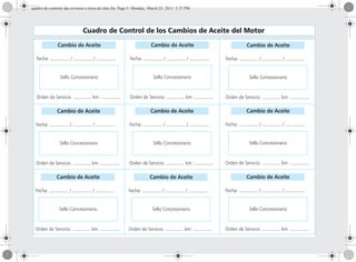 Cuadro de Control de los Cambios de Aceite del Motor
Cambio de Aceite
Fecha: ............... / ............... / ...............
Sello Concesionario
Orden de Servicio: .............. km: ...............
Cambio de Aceite
Fecha: ............... / ............... / ...............
Sello Concesionario
Orden de Servicio: .............. km: ...............
Cambio de Aceite
Fecha: ............... / ............... / ...............
Sello Concesionario
Orden de Servicio: .............. km: ...............
Cambio de Aceite
Fecha: ............... / ............... / ...............
Sello Concesionario
Orden de Servicio: .............. km: ...............
Cambio de Aceite
Fecha: ............... / ............... / ...............
Sello Concesionario
Orden de Servicio: .............. km: ...............
Cambio de Aceite
Fecha: ............... / ............... / ...............
Sello Concesionario
Orden de Servicio: .............. km: ...............
Cambio de Aceite
Fecha: ............... / ............... / ...............
Sello Concesionario
Orden de Servicio: .............. km: ...............
Cambio de Aceite
Fecha: ............... / ............... / ...............
Sello Concesionario
Orden de Servicio: .............. km: ...............
Cambio de Aceite
Fecha: ............... / ............... / ...............
Sello Concesionario
Orden de Servicio: .............. km: ...............
quadro de controle das revisoes e troca de oleo.fm Page 5 Monday, March 25, 2013 5:37 PM
 