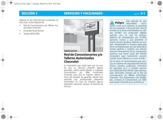 SERVICIOS Y FACILIDADES Corsa, 01/13 3-1SECCIÓN 3
Además de las informaciones contenidas en
esta Guía, Usted dispone de:
• Red de Concesionarios y/o Talleres Au-
torizados Chevrolet
• Chevrolet Road Service
• Tarjeta INFOCARD
Red de Concesionarios y/o
Talleres Autorizados
Chevrolet
Es importante que Usted sepa que en caso
de que su vehículo presente alguna
anomalía, Usted puede llevarlo a cualquier
Concesionario y/o Taller Autorizado
Chevrolet para que lo reparen, dentro o
fuera del período de garantía, donde será
atendido por profesionales altamente
entrenados. En caso de necesitar alguna
aclaración adicional, busque al Gerente de
Servicio.
Este vehículo ha sido
desarrollado priori-
zando, entre otros aspectos, la seguridad
de sus ocupantes. A causa de esto, para el
armado en la línea ensambladora se utili-
zan tornillos con compuesto sellador
químico, que, en caso de quitarse,
deberán ser reemplazados por tornillos
genuinos nuevos y que presenten el
mismo número de pieza. Además, es tam-
bién indispensable la limpieza adecuada
de la contrapieza para que sea obtenida la
torsión perfecta y también una efectiva
reacción fisicoquímica de los compuestos
químicos que hacen parte del referido
compuesto para tratamiento químico
cuando fuese utilizado un nuevo tornillo.
Por lo tanto, le recomendamos que servi-
cios en sistemas de seguridad del vehículo
(frenos, asientos, suspensión, cinturones
de seguridad, etc.), o también servicios
que indirectamente afecten tales sistemas,
sean efectuados siempre por la Red de
Concesionarios y/o Talleres Autorizados
Chevrolet. Para aclaraciones más detalla-
das, contacte al Concesionario y/o Taller
Autorizado Chevrolet de su preferencia.
Peligro
seccion_03.fm Page 1 Tuesday, March 26, 2013 8:44 AM
 