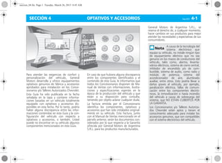 OPTATIVOS Y ACCESORIOS Corsa, 01/13 4-1SECCIÓN 4
Para atender las exigencias de confort y
personalización del vehículo, General
Motors desarrolla y ofrece equipamientos
optativos genuinos de fábrica y accesorios
aprobados para instalación en los Conce-
sionarios y/o Talleres Autorizados Chevrolet.
Esta Guía ha sido publicada en la fecha
señalada en la tapa y contiene informa-
ciones basadas en un vehículo totalmente
equipado con optativos y accesorios dis-
ponibles en esta fecha. Por lo tanto, podría
haber alguna discrepancia entre las infor-
maciones contenidas en esta Guía y la con-
figuración del vehículo con respecto a
optativos y accesorios, o también, Usted
puede no encontrar en su vehículo algunos
componentes mencionados en esta Guía.
En caso de que hubiera alguna discrepancia
entre los componentes identificados y el
contenido de esta Guía, le informamos que
todos los Concesionarios disponen de Ma-
nual de Ventas con informaciones, ilustra-
ciones y especificaciones vigentes en la
época de la producción del vehículo y que
están a su disposición para consulta,
teniendo por objeto aclarar cualquier duda.
La factura emitida por el Concesionario
identifica los componentes, optativos y
accesorios que han sido instalados original-
mente en su vehículo. Esta Factura, junto
con el Manual de Ventas mencionado en el
párrafo anterior, serán los documentos con-
siderados por lo que respecta a la Garantía
ofrecida por General Motors de Argentina
S.R.L. para los productos manufacturados.
General Motors de Argentina S.R.L., se
reserva el derecho de, a cualquier momento,
hacer cambios en sus productos para mejor
atender las necesidades y expectativas de sus
consumidores.
A causa de la tecnología del
sistema electrónico que
equipa su vehículo, no instale ningún tipo
de equipamiento eléctrico que no sea
genuino en los mazos de conductores del
vehículo, tales como, alarma, levanta-
vidrios eléctricos, sistema de cierre central,
inhibidor de encendido y/o de com-
bustible, sistema de audio, como radio y
módulo de potencia, sistema del
acondicionador de aire, alumbrado
auxiliar, entre otros. Esto podría llevar a
daños graves al vehículo, por ejemplo,
paralización eléctrica, fallas de comuni-
cación entre los componentes electró-
nicos, la inmovilización o hasta incendio
del vehículo a causa de sobrecarga del
sistema, que NO ESTÁN CUBIERTOS POR
LA GARANTÍA.
Los Concesionarios y/o Talleres Autoriza-
dos Chevrolet están aptos y tienen el
conocimiento adecuado para instalar los
accesorios genuinos, que son compatibles
con el sistema electrónico del vehículo.
seccion_04.fm Page 1 Tuesday, March 26, 2013 8:45 AM
 