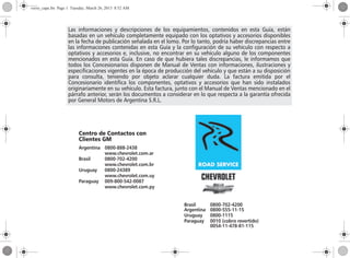 Las informaciones y descripciones de los equipamientos, contenidos en esta Guía, están
basadas en un vehículo completamente equipado con los optativos y accesorios disponibles
en la fecha de publicación señalada en el lomo. Por lo tanto, podría haber discrepancias entre
las informaciones contenidas en esta Guía y la configuración de su vehículo con respecto a
optativos y accesorios e, inclusive, no encontrar en su vehículo alguno de los componentes
mencionados en esta Guía. En caso de que hubiera tales discrepancias, le informamos que
todos los Concesionarios disponen de Manual de Ventas con informaciones, ilustraciones y
especificaciones vigentes en la época de producción del vehículo y que están a su disposición
para consulta, teniendo por objeto aclarar cualquier duda. La factura emitida por el
Concesionario identifica los componentes, optativos y accesorios que han sido instalados
originariamente en su vehículo. Esta factura, junto con el Manual de Ventas mencionado en el
párrafo anterior, serán los documentos a considerar en lo que respecta a la garantía ofrecida
por General Motors de Argentina S.R.L.
Brasil 0800-702-4200
Argentina 0800-555-11-15
Uruguay 0800-1115
Paraguay 0010 (cobro revertido)
0054-11-478-81-115
Centro de Contactos con
Clientes GM
Argentina 0800-888-2438
www.chevrolet.com.ar
Brasil 0800-702-4200
www.chevrolet.com.br
Uruguay 0800-24389
www.chevrolet.com.uy
Paraguay 009-800-542-0087
www.chevrolet.com.py
verso_capa.fm Page 1 Tuesday, March 26, 2013 8:52 AM
 